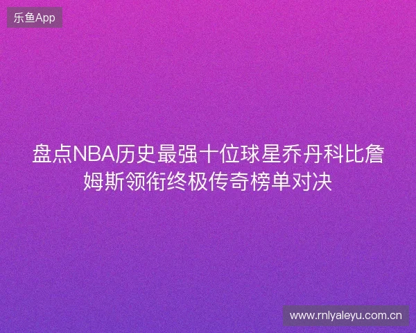 盘点NBA历史最强十位球星乔丹科比詹姆斯领衔终极传奇榜单对决