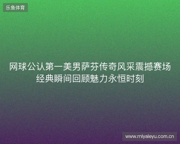 网球公认第一美男萨芬传奇风采震撼赛场经典瞬间回顾魅力永恒时刻