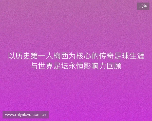 以历史第一人梅西为核心的传奇足球生涯与世界足坛永恒影响力回顾 以历史第一人梅西为核心的传奇足球生涯与世界足坛永恒影响力回顾