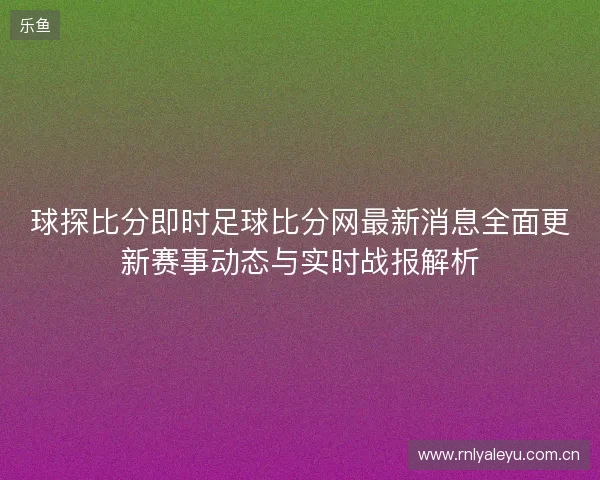 球探比分即时足球比分网最新消息全面更新赛事动态与实时战报解析 球探比分即时足球比分网最新消息全面更新赛事动态与实时战报解析