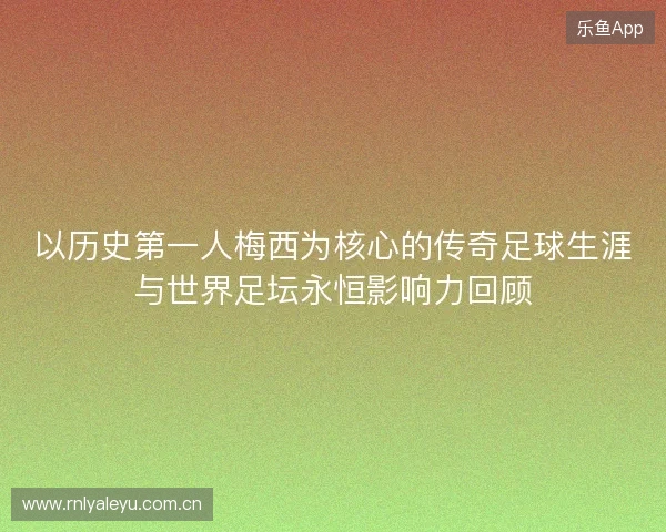 以历史第一人梅西为核心的传奇足球生涯与世界足坛永恒影响力回顾 以历史第一人梅西为核心的传奇足球生涯与世界足坛永恒影响力回顾