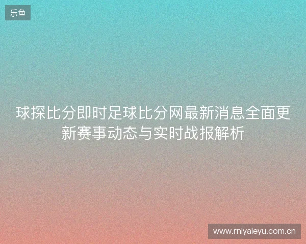 球探比分即时足球比分网最新消息全面更新赛事动态与实时战报解析 球探比分即时足球比分网最新消息全面更新赛事动态与实时战报解析
