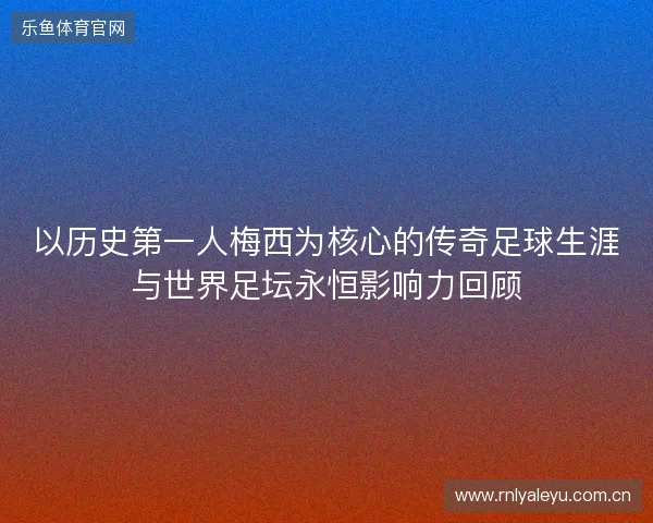 以历史第一人梅西为核心的传奇足球生涯与世界足坛永恒影响力回顾 以历史第一人梅西为核心的传奇足球生涯与世界足坛永恒影响力回顾