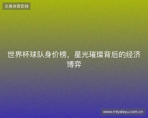 世界杯球队身价榜，星光璀璨背后的经济博弈