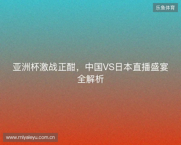 亚洲杯激战正酣，中国VS日本直播盛宴全解析